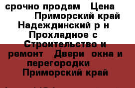 срочно продам › Цена ­ 30 000 - Приморский край, Надеждинский р-н, Прохладное с. Строительство и ремонт » Двери, окна и перегородки   . Приморский край